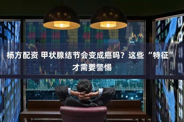 杨方配资 甲状腺结节会变成癌吗？这些 “特征” 才需要警惕