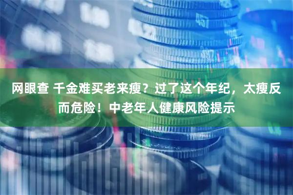 网眼查 千金难买老来瘦？过了这个年纪，太瘦反而危险！中老年人健康风险提示