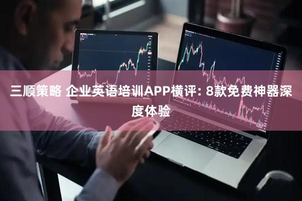 三顺策略 企业英语培训APP横评: 8款免费神器深度体验