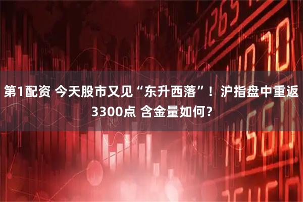 第1配资 今天股市又见“东升西落”！沪指盘中重返3300点 含金量如何？