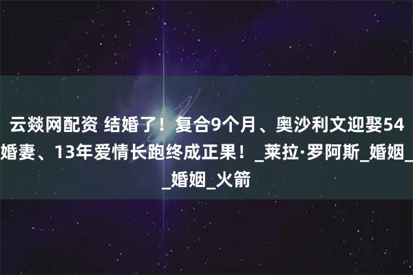 云燚网配资 结婚了！复合9个月、奥沙利文迎娶54岁未婚妻、13年爱情长跑终成正果！_莱拉·罗阿斯_婚姻_火箭