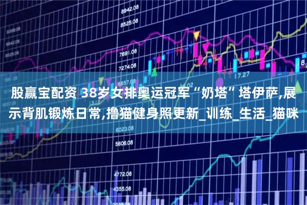 股赢宝配资 38岁女排奥运冠军“奶塔”塔伊萨,展示背肌锻炼日常,撸猫健身照更新_训练_生活_猫咪