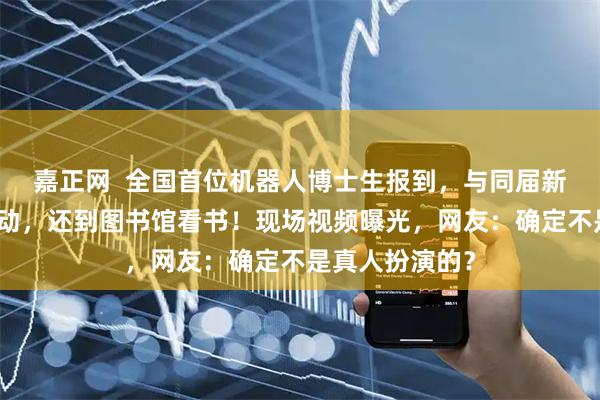 嘉正网  全国首位机器人博士生报到，与同届新生央视主播互动，还到图书馆看书！现场视频曝光，网友：确定不是真人扮演的？