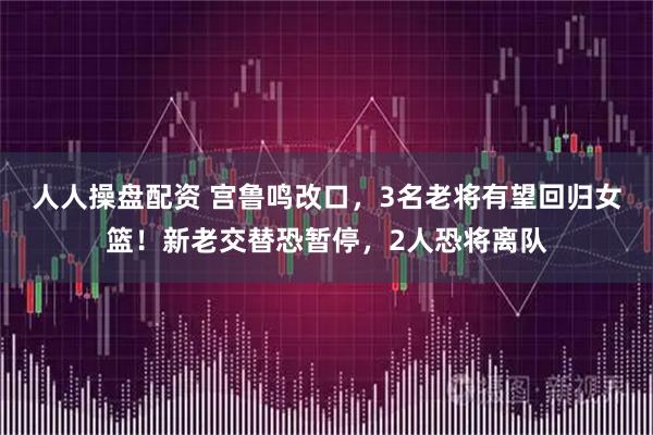 人人操盘配资 宫鲁鸣改口，3名老将有望回归女篮！新老交替恐暂停，2人恐将离队