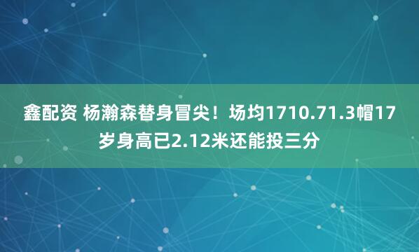 鑫配资 杨瀚森替身冒尖！场均1710.71.3帽17岁身高已2.12米还能投三分
