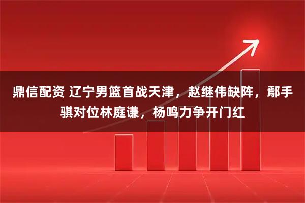 鼎信配资 辽宁男篮首战天津，赵继伟缺阵，鄢手骐对位林庭谦，杨鸣力争开门红